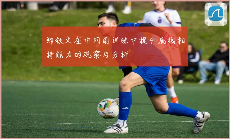 郑钦文在中网前训练中提升底线相持能力的观察与分析